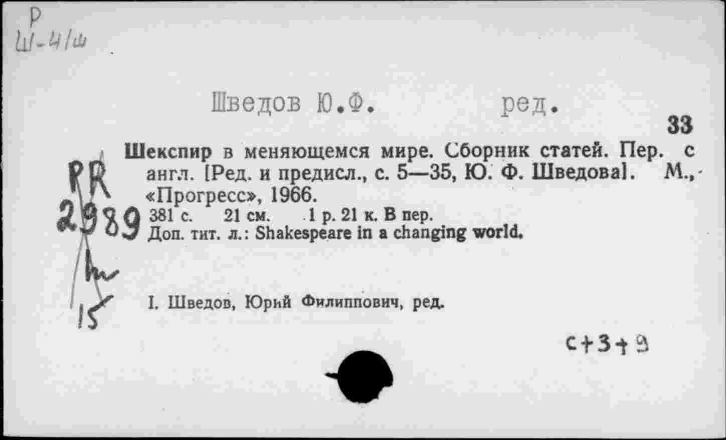 ﻿Р 11! - U/й
Шведов Ю.Ф
ред
33
Шекспир в меняющемся мире. Сборник статей. Пер. с англ. [Ред. и предисл., с. 5—35, Ю. Ф. Шведова!. М.,-«Прогресс», 1966. 381с.	21см.	1 р. 21 к. В пер.
Доп. тит. л.: Shakespeare in a changing world.
I. Шведов, Юрий Филиппович, ред.
C + 3V3